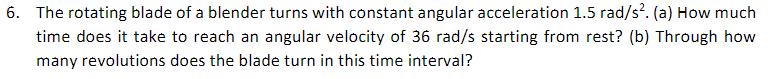 6. The rotating blade of a blender turns with constant angular acceleration 1.5 rad/s?. (a) How much
time does it take to reach an angular velocity of 36 rad/s starting from rest? (b) Through how
many revolutions does the blade turn in this time interval?
