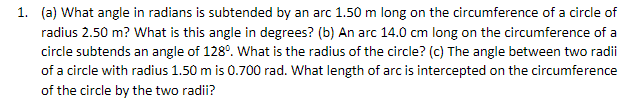 1. (a) What angle in radians is subtended by an arc 1.50 m long on the circumference of a circle of
radius 2.50 m? What is this angle in degrees? (b) An arc 14.0 cm long on the circumference of a
circle subtends an angle of 128°. What is the radius of the circle? (c) The angle between two radii
of a circle with radius 1.50 m is 0.700 rad. What length of arc is intercepted on the circumference
of the circle by the two radii?
