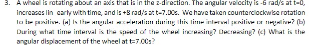 3. A wheel is rotating about an axis that is in the z-direction. The angular velocity is -6 rad/s at t=0,
increases lin early with time, and is +8 rad/s at t=7.00s. We have taken counterclockwise rotation
to be positive. (a) Is the angular acceleration during this time interval positive or negative? (b)
During what time interval is the speed of the wheel increasing? Decreasing? (c) What is the
angular displacement of the wheel at t=7.00s?
