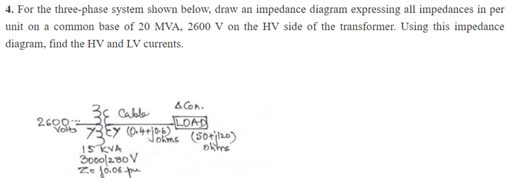 4. For the three-phase system shown below, draw an impedance diagram expressing all impedances in per
unit on a common base of 20 MVA, 2600 V on the HV side of the transformer. Using this impedance
diagram, find the HV and LV currents.
38 Cable
Volts 737 (0.4+0.6)
Johms
2600
A Con.
LOAD
15 KVA
3000/230 V
Z= 10.06 pu
(50+|120)
olms