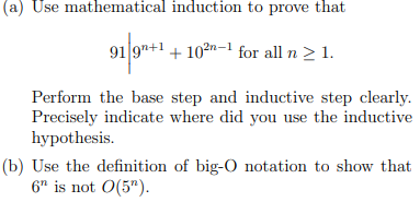 (a) Use mathematical induction to prove that
91 9"+1 + 102n-1 for all n 2 1.
Perform the base step and inductive step clearly.
Precisely indicate where did you use the inductive
hypothesis.
(b) Use the definition of big-O notation to show that
6" is not O(5").
