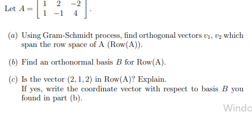 1 2 -2
Let A =
1 -1
4
(a) Using Gram-Schmidt process, find orthogonal vectors v1, v2 which
span the row space of A (Row(A)).
(b) Find an orthonormal basis B for Row(A).
(c) Is the vector (2, 1, 2) in Row(A)? Explain.
If yes, write the coordinate vector with respect to basis B you
found in part (b).
Winda
