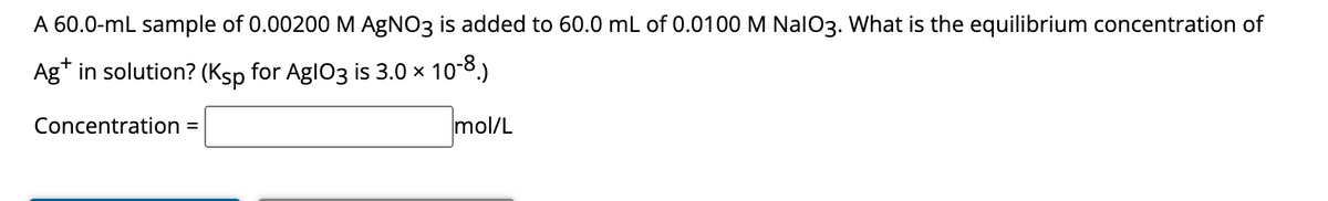 A 60.0-mL sample of 0.00200 M AgNO3 is added to 60.0 mL of 0.0100 M NalO3. What is the equilibrium concentration of
Ag+ in solution? (Ksp for Agl03 is 3.0 × 10-8.)
Concentration =
mol/L