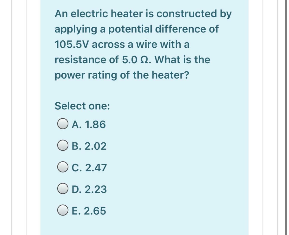 An electric heater is constructed by
applying a potential difference of
105.5V across a wire with a
resistance of 5.0 N. What is the
power rating of the heater?
Select one:
O A. 1.86
B. 2.02
OC. 2.47
O D. 2.23
O E. 2.65
