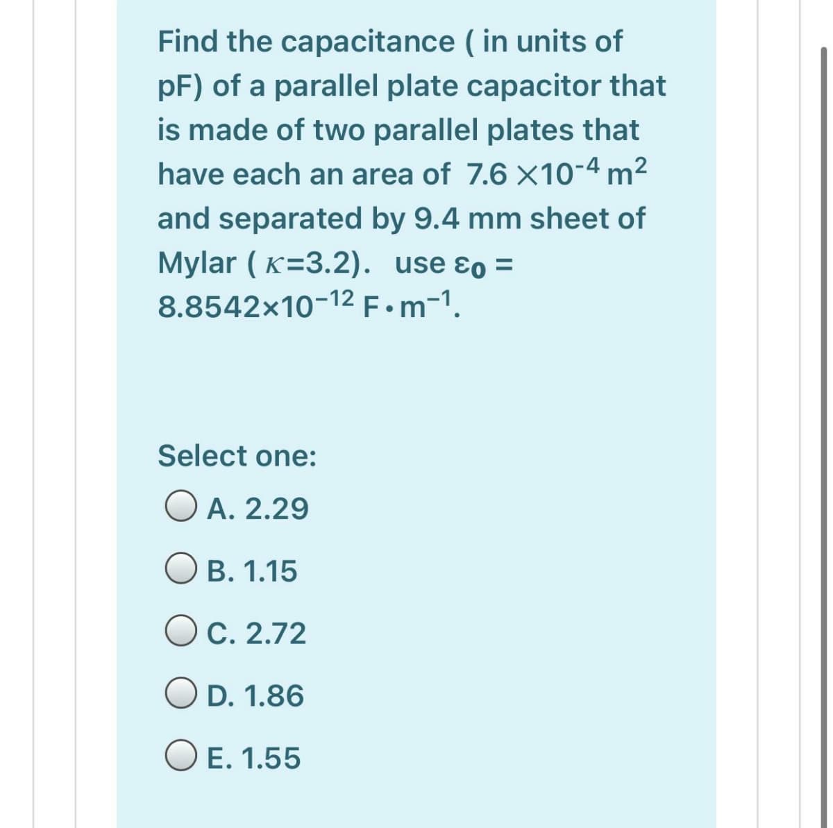 Find the capacitance ( in units of
pF) of a parallel plate capacitor that
is made of two parallel plates that
have each an area of 7.6 ×10-4 m²
and separated by 9.4 mm sheet of
Mylar ( K=3.2). use ɛo =
8.8542×10-12 F.m-1.
Select one:
O A. 2.29
O B. 1.15
OC. 2.72
O D. 1.86
O E. 1.55
