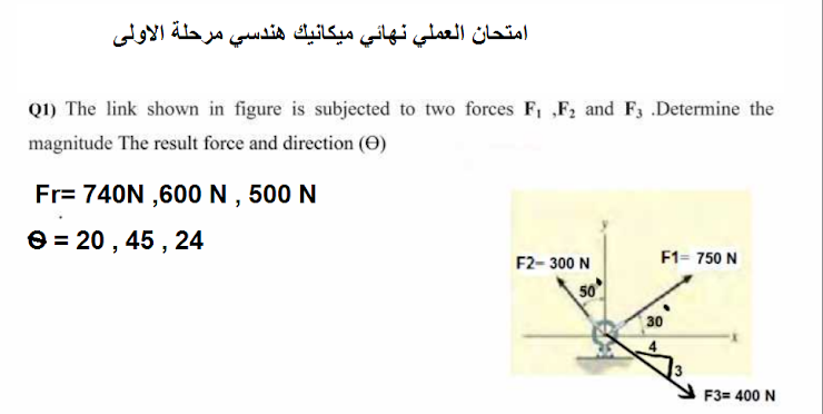 امتحان العملي نهائي ميكانيك هندسي مرحلة الأولى
Q1) The link shown in figure is subjected to two forces F, ,„F, and F3 .Determine the
magnitude The result force and direction (O)
Fr= 740N ,600N , 500 N
e = 20 , 45 , 24
F2- 300 N
F1= 750 N
30
F3= 400 N
