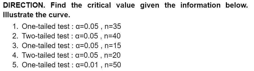 DIRECTION. Find the critical value given the information below.
Illustrate the curve.
1. One-tailed test : a=0.05 , n=35
2. Two-tailed test : a=0.05 , n=40
3. One-tailed test : a=0.05 , n=15
4. Two-tailed test : a=0.05 , n=20
5. One-tailed test : a=0.01 , n=50
