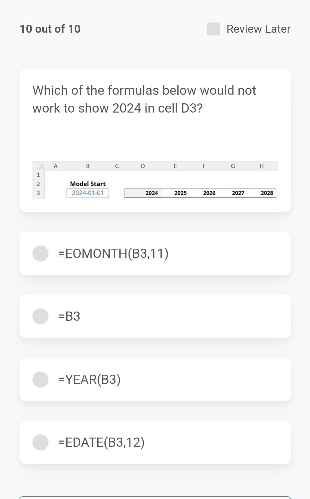 10 out of 10
Which of the formulas below would not
work to show 2024 in cell D3?
1
2
3
A
B
Model Start
2024-01-01
=B3
D
=EOMONTH(B3,11)
=YEAR(B3)
2024
=EDATE(B3,12)
E
2025
F
Review Later
2026
G
2027
H
2028