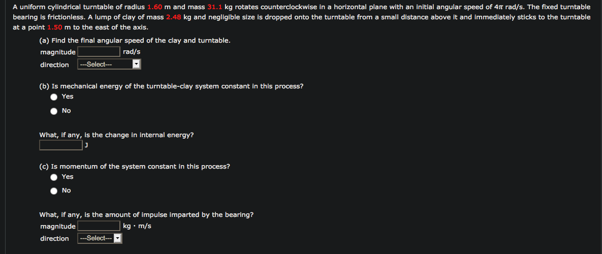 A uniform cylindrical turntable of radius 1.60 m and mass 31.1 kg rotates counterclockwise in a horizontal plane with an initial angular speed of 4n rad/s. The fixed turntable
bearing is frictionless. A lump of clay of mass 2.48 kg and negligible size is dropped onto the turntable from a small distance above it and immediately sticks to the turntable
at a point 1.50 m to the east of the axis.
(a) Find the final angular speed of the clay and turntable.
magnitude
rad/s
direction
--Select--
(b) Is mechanical energy of the turntable-clay system constant in this process?
Yes
No
What, if any, is the change in internal energy?
(c) Is momentum of the system constant in this process?
Yes
No
