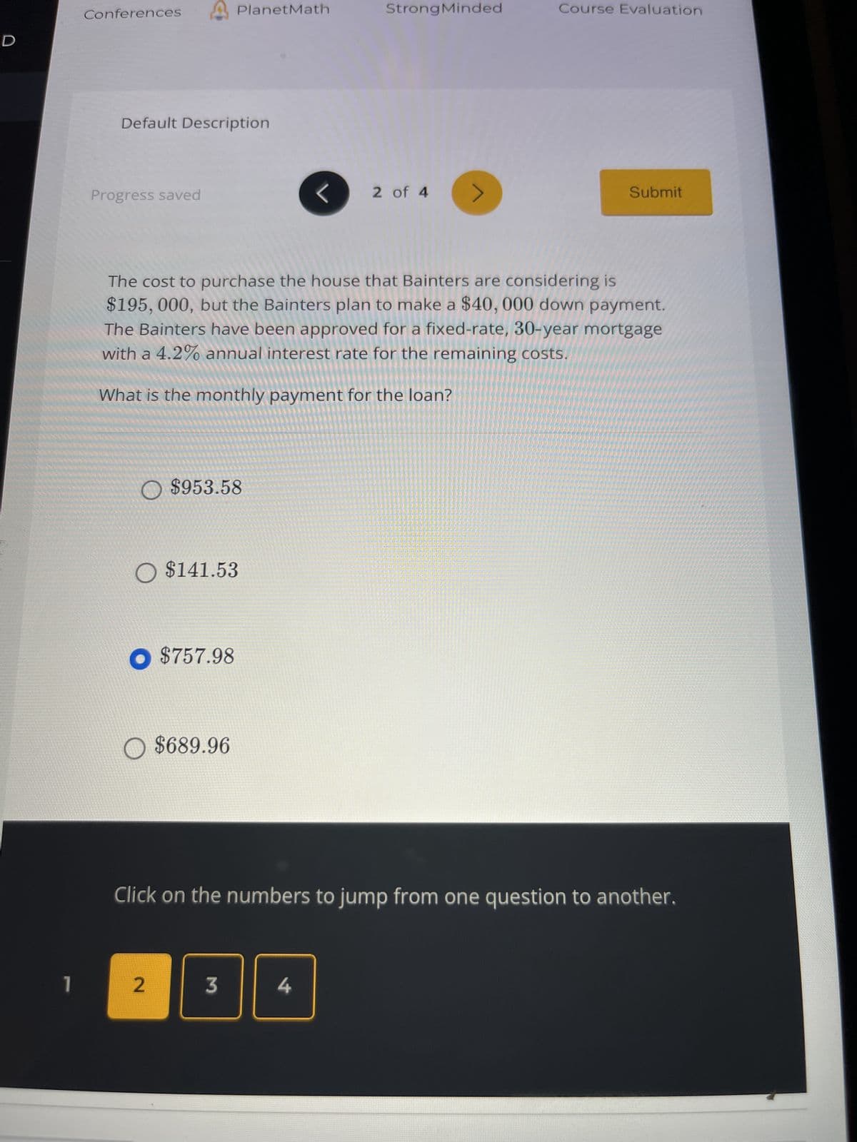 D
1
Conferences
Default Description
Progress saved
O $953.58
PlanetMath
O $141.53
● $757.98
$689.96
2
The cost to purchase the house that Bainters are considering is
$195, 000, but the Bainters plan to make a $40, 000 down payment.
The Bainters have been approved for a fixed-rate, 30-year mortgage
with a 4.2% annual interest rate for the remaining costs.
What is the monthly payment for the loan?
3
L
StrongMinded
4
2 of 4 >
Course Evaluation
Click on the numbers to jump from one question to another.
Submit