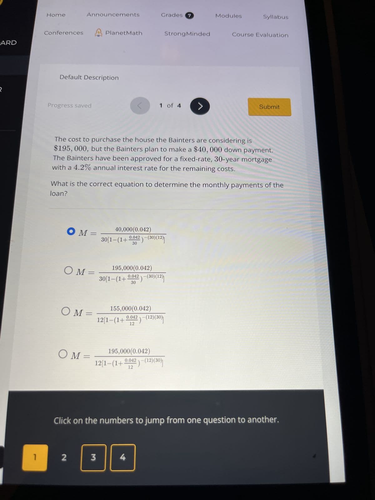 ARD
2
1
Home
Conferences
Announcements
Default Description
Progress saved
OM=
COM=
OM=
PlanetMath
OM=
2
The cost to purchase the house the Bainters are considering is
$195, 000, but the Bainters plan to make a $40, 000 down payment.
The Bainters have been approved for a fixed-rate, 30-year mortgage
with a 4.2% annual interest rate for the remaining costs.
3
Grades 7
What is the correct equation to determine the monthly payments of the
loan?
40,000(0.042)
30[1−(1+ 0.042 )−(30)(12)
30
1 of 4
195,000(0.042)
195,000(0.042)
30[1−(1+ 0.042 )−(30)(12)}]
30
155,000(0.042)
12[1−(1+ 0.042 )−(12)(30)]
12
0.042
12[1-(1+
12
Strong Minded
4
)-(12)(30)
>
Modules
Syllabus
Course Evaluation
Submit
Click on the numbers to jump from one question to another.