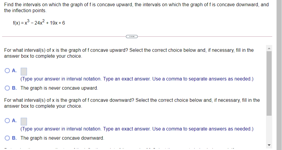 Find the intervals on which the graph of f is concave upward, the intervals on which the graph of f is concave downward, and
the inflection points.
f(x) = x3 - 24x? + 19x + 6
For what interval(s) of x is the graph of f concave upward? Select the correct choice below and, if necessary, fill in the
answer box to complete your choice.
O A.
(Type your answer in interval notation. Type an exact answer. Use a comma to separate answers as needed.)
B. The graph is never concave upward.
For what interval(s) of x is the graph of f concave downward? Select the correct choice below and, if necessary, fill in the
answer box to complete your choice.
O A.
(Type your answer in interval notation. Type an exact answer. Use a comma to separate answers as needed.)
B. The graph is never concave downward.
