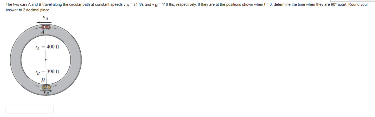 The two cars A and B travel along the circular path at constant speeds V A = 84 ft/s and v B = 116 ft/s, respectively. If they are at the positions shown when t = 0, determine the time when they are 90° apart. Round your
answer to 2 decimal place
TA = 400 ft
TB = 390 ft
B
B