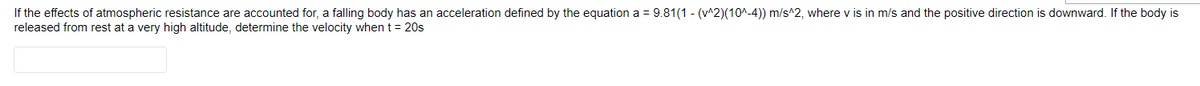 If the effects of atmospheric resistance are accounted for, a falling body has an acceleration defined by the equation a = 9.81(1 - (v^2)(10^-4)) m/s^2, where v is in m/s and the positive direction is downward. If the body is
released from rest at a very high altitude, determine the velocity when t = 20s