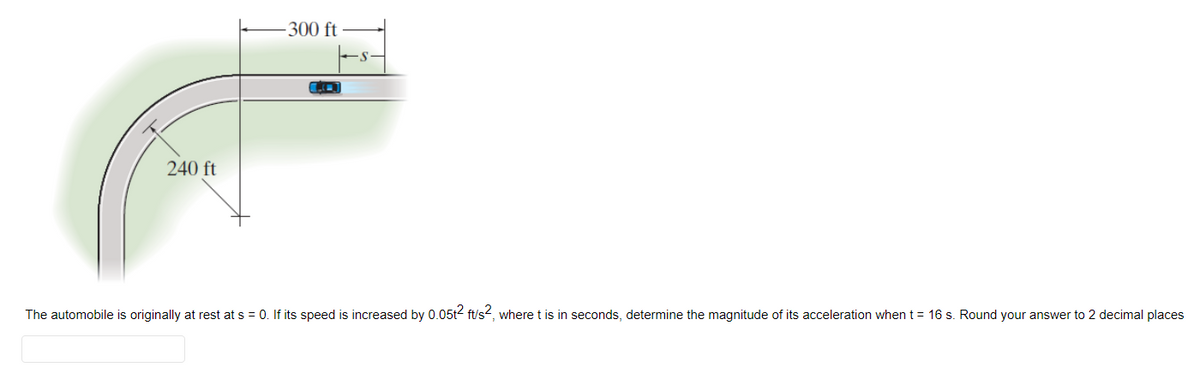 240 ft
-300 ft
LO
The automobile is originally at rest at s = 0. If its speed is increased by 0.05t2 ft/s², where t is in seconds, determine the magnitude of its acceleration when t = 16 s. Round your answer to 2 decimal places