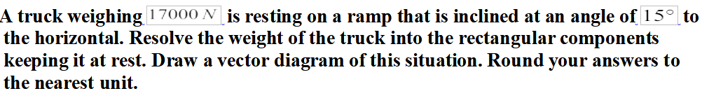 A truck weighing 17000 N is resting on a ramp that is inclined at an angle of 15° to
the horizontal. Resolve the weight of the truck into the rectangular components
keeping it at rest. Draw a vector diagram of this situation. Round your answers to
the nearest unit.
