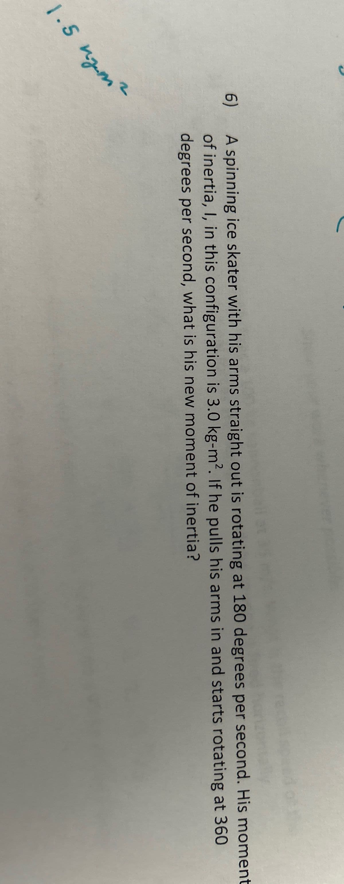 2
1.5 nm.
6)
call at
A spinning ice skater with his arms straight out is rotating at 180 degrees per second. His moment
of inertia, I, in this configuration is 3.0 kg-m². If he pulls his arms in and starts rotating at 360
degrees per second, what is his new moment of inertia?