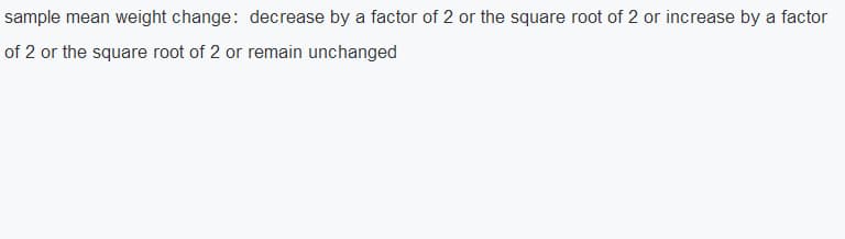 sample mean weight change: decrease by a factor of 2 or the square root of 2 or increase by a factor
of 2 or the square root of 2 or remain unchanged
