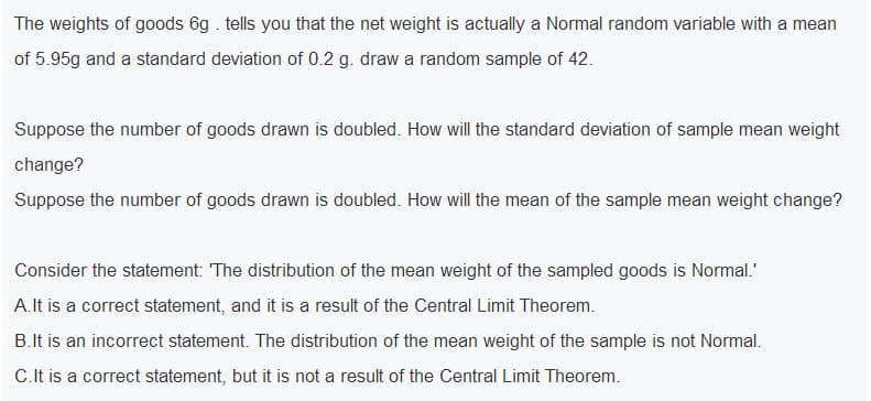 The weights of goods 6g . tells you that the net weight is actually a Normal random variable with a mean
of 5.95g and a standard deviation of 0.2 g. draw a random sample of 42.
Suppose the number of goods drawn is doubled. How will the standard deviation of sample mean weight
change?
Suppose the number of goods drawn is doubled. How will the mean of the sample mean weight change?
Consider the statement: The distribution of the mean weight of the sampled goods is Normal.'
A.lt is a correct statement, and it is a result of the Central Limit Theorem.
B.It is an incorrect statement. The distribution of the mean weight of the sample is not Normal.
C.It is a correct statement, but it is not a result of the Central Limit Theorem.
