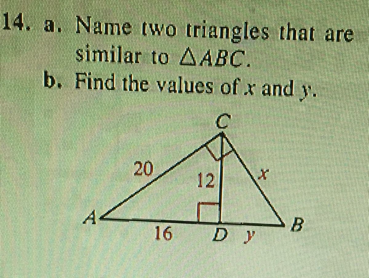 **Question 14:**

**a. Name two triangles that are similar to ΔABC.**

**b. Find the values of x and y.**

**Diagram Description:**

The diagram shows a right triangle ΔABC with a right angle at C. Inside this triangle, another right triangle ΔADC is formed with AD perpendicular to BC.

- **Triangle ΔABC:**
  - Side AB (hypotenuse) = \( x \)
  - Side AC = 20
  - Side BC = \( y \)

- **Triangle ΔADC:**
  - Side AD = 16
  - Side DC = 12
  - Side AC = 20 (shared side)

- **Triangle ΔBCD:**
  - Side BD = \( y \)
  - Side DC = 12
  - Side BC = \( x \)