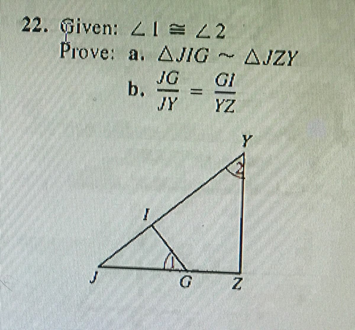 **Problem 22**

**Given:** ∠1 ≅ ∠2

**Prove:**
a. ΔJIG ~ ΔJZY
b. \(\frac{JG}{JY} = \frac{GI}{YZ}\)

**Diagram Explanation:**

There is a triangle JZY with the following elements:

- Points: J, I, G, Y, Z
- One smaller triangle (JIG) is inside the larger triangle (JZY).
- A line intersects the base JY at point G, creating a segment JG within the base.
- Angles are indicated inside the triangles, one at point Z and one at point I, both labeled similarly.
  
According to the information, ∠1 and ∠2 are congruent. The congruency of these angles can be used to prove that the triangles ΔJIG and ΔJZY are similar and that the ratio of the segments JG to JY equals the ratio of the segments GI to YZ.