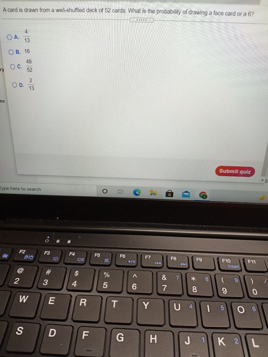 A card is drawn from a well-shuffled deck of 52 cards. What is the probability of drawing a face card or a 6?
4
OA.
13
О В. 16
48
C.
52
ту
D.
13
ns
Submit quiz
Type here to search
F2
F3
F4
F5
F6
F7
F8
F9
F10
Insert
F11
买
#3
$
&
7
8.
4
6.
W
T
Y
U 4
S
D
G
K 2L
H
J
de
