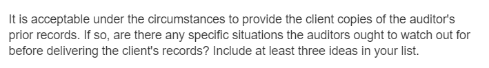 It is acceptable under the circumstances to provide the client copies of the auditor's
prior records. If so, are there any specific situations the auditors ought to watch out for
before delivering the client's records? Include at least three ideas in your list.