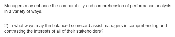 Managers may enhance the comparability and comprehension of performance analysis
in a variety of ways.
2) In what ways may the balanced scorecard assist managers in comprehending and
contrasting the interests of all of their stakeholders?