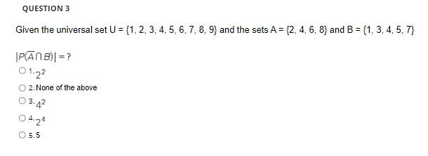 QUESTION 3
Given the universal set U = {1, 2, 3, 4, 5, 6, 7, 8, 9} and the sets A = {2, 4, 6, 8) and B = {1, 3, 4, 5, 7}
%3D
|PĀN B)| = ?
O 1.22
O 2. None of the above
3. 42
O 4.24
O 5.5
