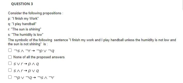 QUESTION 3
Consider the following propositions :
p: "I finish my Work"
q: "I play handball"
r. "The sun is shining"
s: "The humidity is low"
The symbolic of the following sentence "I finish my work and I play handball unless the humidity is not low and
the sun is not shining" is :
O None of all the proposed answers
Osvr+pa q
Osar+pv q
