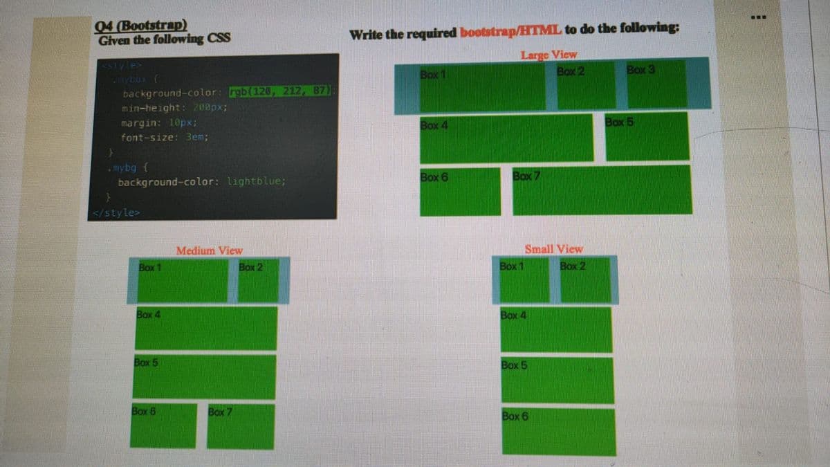 ...
04 (Bootstrap)
Given the following CSS
Write the required bootstrap/HTML to do the following:
Large View
Box 2
<slyle>
ybox (
background-color: rgb(120, 212, 87);
min-height: 200px;
Box 1
Box3
margin: 10px;
Box 4
Box 5
font-size: Bem;
• mybg {
background-color: lightblue;
Box 6
Box 7
</style>
Medium View
Small View
Box 1
Box 2
Box 1
Box 2
Box 4
Box 4
Box 5
Box 5
Box 6
Box 7
Box 6
