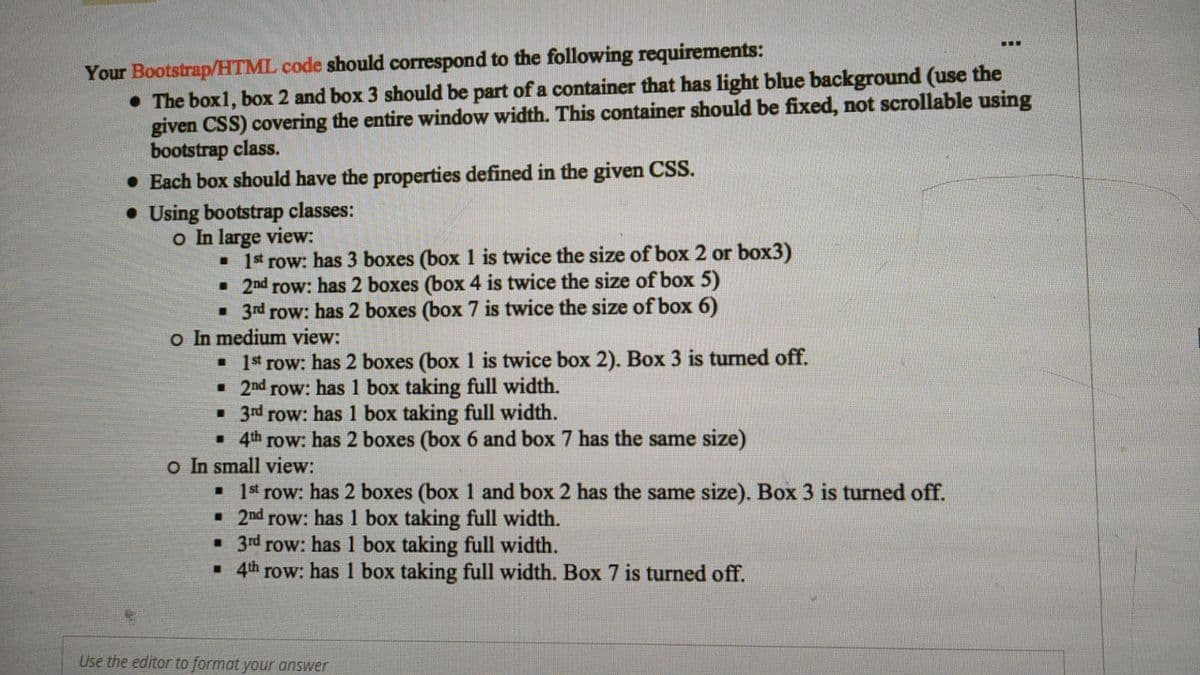 ...
Your Bootstrap/HTML code should correspond to the following requirements:
• The box1, box 2 and box 3 should be part of a container that has light blue background (use the
given CSS) covering the entire window width. This container should be fixed, not scrollable using
bootstrap class.
• Each box should have the properties defined in the given CSS.
• Using bootstrap classes:
o In large view:
• Ist row: has 3 boxes (box 1 is twice the size of box 2 or box3)
• 2nd row: has 2 boxes (box 4 is twice the size of box 5)
• 3rd row: has 2 boxes (box 7 is twice the size of box 6)
o In medium view:
• Ist row: has 2 boxes (box 1 is twice box 2). Box 3 is turned off.
• 2nd row: has 1 box taking full width.
• 3rd row: has 1 box taking full width.
• 4th row: has 2 boxes (box 6 and box 7 has the same size)
o In small view:
• Is row: has 2 boxes (box 1 and box 2 has the same size). Box 3 is turned off.
• 2nd row: has 1 box taking full width.
• 3rd row: has 1 box taking full width.
• 4th row: has 1 box taking full width. Box 7 is turned off.
Use the editor to format your answer

