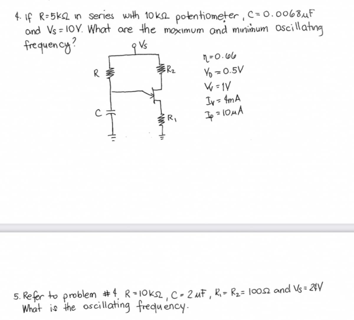 4. If R=5ks2 in series with 10ks2 potentiometer, C=0.0068 μF
and Vs = 10Y. What are the maximum and minimum oscillating
frequency?
q Vs
R
ER₂
www"
R₁
n=0.66
Y₁ = 0.5V
W=1V
Iv=4mA
Ip=10μA
5. Refer to problem #4₁ R=10ks2, C = 2 MF, R₁ = R₂ = 10052 and Vs = 24V
What is the oscillating frequency.