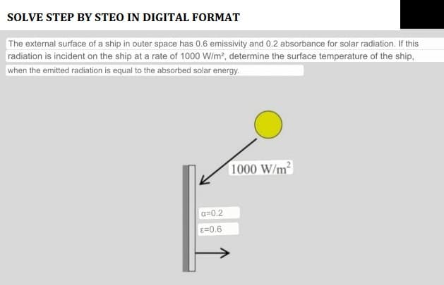 SOLVE STEP BY STEO IN DIGITAL FORMAT
The external surface of a ship in outer space has 0.6 emissivity and 0.2 absorbance for solar radiation. If this
radiation is incident on the ship at a rate of 1000 W/m², determine the surface temperature of the ship,
when the emitted radiation is equal to the absorbed solar energy.
a=0.2
E=0.6
1000 W/m²