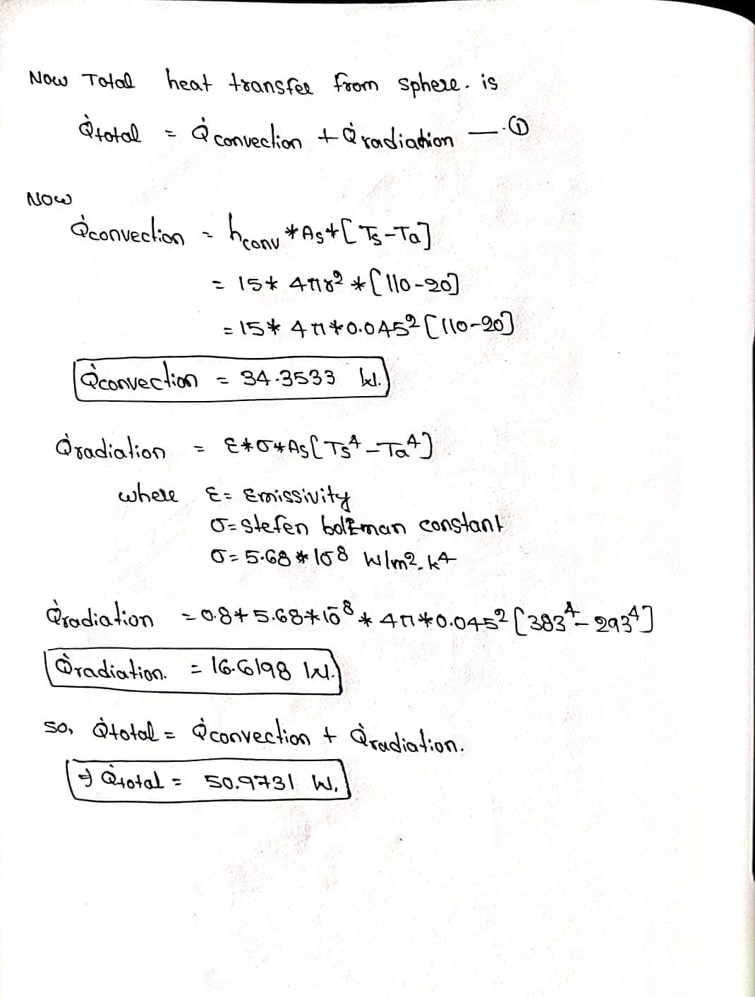 Now Total
à total
NOW
heat transfer from sphere. is.
& convection +radiation
convection = honu*As+
[Ts-Ta]
'con
= 15* 48² *[110-20]
= 15*41*0.045² [110-20]
éconvection
@radiation
whell
-
34-3533 kl.
E*O*As [TS-Ta4]
E= Emissivity
G-stefen boleman constant
0=5.68 * 108 W/m². kt
Pradiation = 0.8+5.68*108*47*0.0452 [383-2934]
radiation
= 16.6198 14.
lal.)
so, total = convection + radiation.
Q+otal = 50.9731 W,