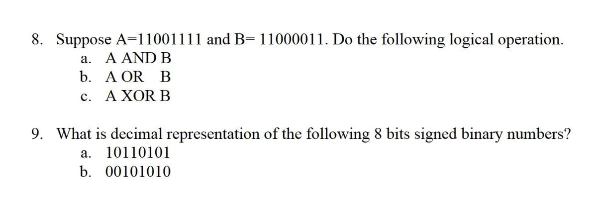 8. Suppose A=11001111 and B= 11000011. Do the following logical operation.
a. A AND B
b. A OR B
c. A XOR B
9. What is decimal representation of the following 8 bits signed binary numbers?
a. 10110101
b. 00101010