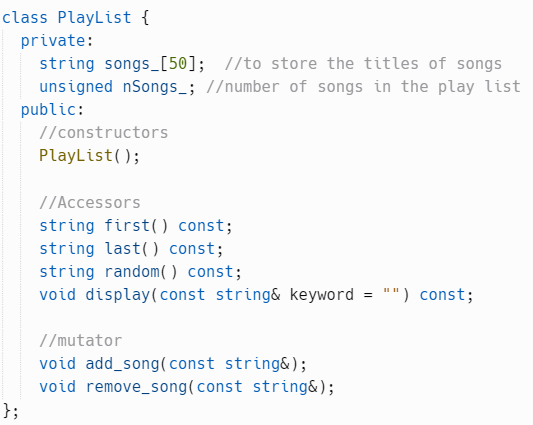 class PlayList {
private:
string songs [50]; //to store the titles of songs
unsigned nSongs_; //number of songs in the play list
public:
};
//constructors
PlayList();
//Accessors
string first() const;
string last() const;
string random() const;
void display (const string& keyword
//mutator
void add_song (const string&);
void remove_song (const string&);
=
"") const;