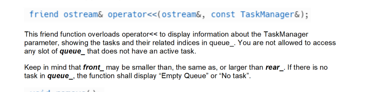 friend ostream& operator<<(ostream&, const TaskManager&);
This friend function overloads operator<< to display information about the TaskManager
parameter, showing the tasks and their related indices in queue_. You are not allowed to access
any slot of queue_ that does not have an active task.
Keep in mind that front_ may be smaller than, the same as, or larger than rear_. If there is no
task in queue_, the function shall display "Empty Queue" or "No task".