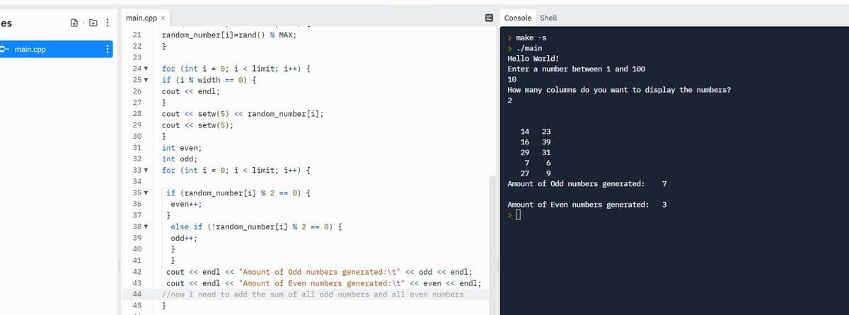 main.cpp x
Console Shell
Les
21
random_number[i]=rand () % MAX;
> make -s
22
C• main.cpp
> . /main
23
Hello World!
= 0; i < limit; i++) {
0) {
24 v
for (int i
Enter a number between 1 and 100
25 v
if (i % width ==
10
26
cout << endl;
How many columns do you want to display the numbers?
27
2
28
cout << setw (5) << random_number[i];
29
cout << setw(5);
14
23
30
16
39
31
int even;
29
31
32
int odd;
7
33 v
for (int i = 0; i < limit; i++) {
27
34
Amount of 0dd numbers generated:
7
35 v
if (random_number[i] % 2 ==
0) {
36
even++;
Amount of Even numbers generated:
37
38 ▼
else if (!random_number[i] % 2 ==
0) {
39
odd++;
40
41
42
cout << endl << "Amount of Odd numbers generated:\t" << odd << endl;
43
cout << end1 < "Amount of Even numbers generated:\t" << even << endl;
44
//now I need to add the sum of all odd numbers and all even numbers
45
