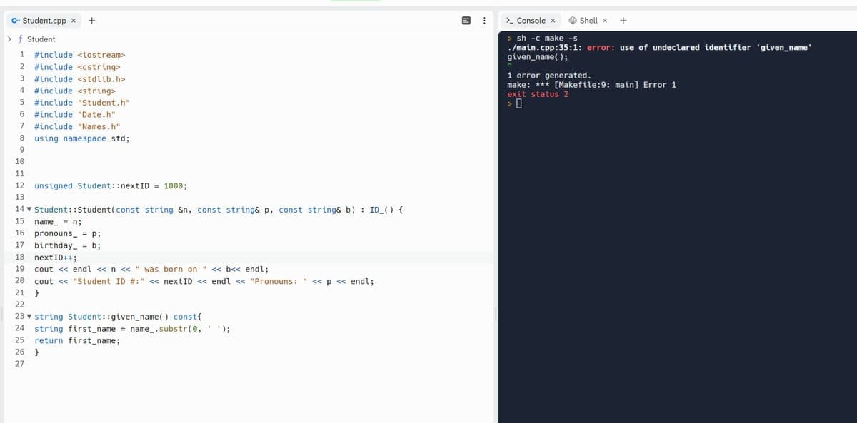 C+ Student.cpp
> f Student
1 #include <iostream>
2 #include <cstring>
3 #include <stdlib.h>
IE
4 #include <string>
5
#include "Student.h"
6
#include "Date.h"
7
#include "Names.h"
8
using namespace std;
9
10
11
12
13
2225
X
unsigned Student::nextID = 1000;
14▼ Student::Student (const string &n, const string& p, const string& b) : ID_() {
15 name = n;
16
17
18
19
11
cout << endl << n << " was born on << b<< endl;
20
cout << "Student ID #:' << nextID <<
21 }
22
23 string Student::given_name() const {
24
+
27
26 }
pronouns_ = p;
birthday_ = b;
nextID++;
string first_name
return first_name;
=
name_.substr(0,
I
endl << "Pronouns: << p << endl;
11
_');
["
> Console x
Shell x +
>sh -c make -s
./main.cpp:35:1: error: use of undeclared identifier 'given_name'
given_name();
1 error generated.
make: *** [Makefile:9: main] Error 1
exit status 2