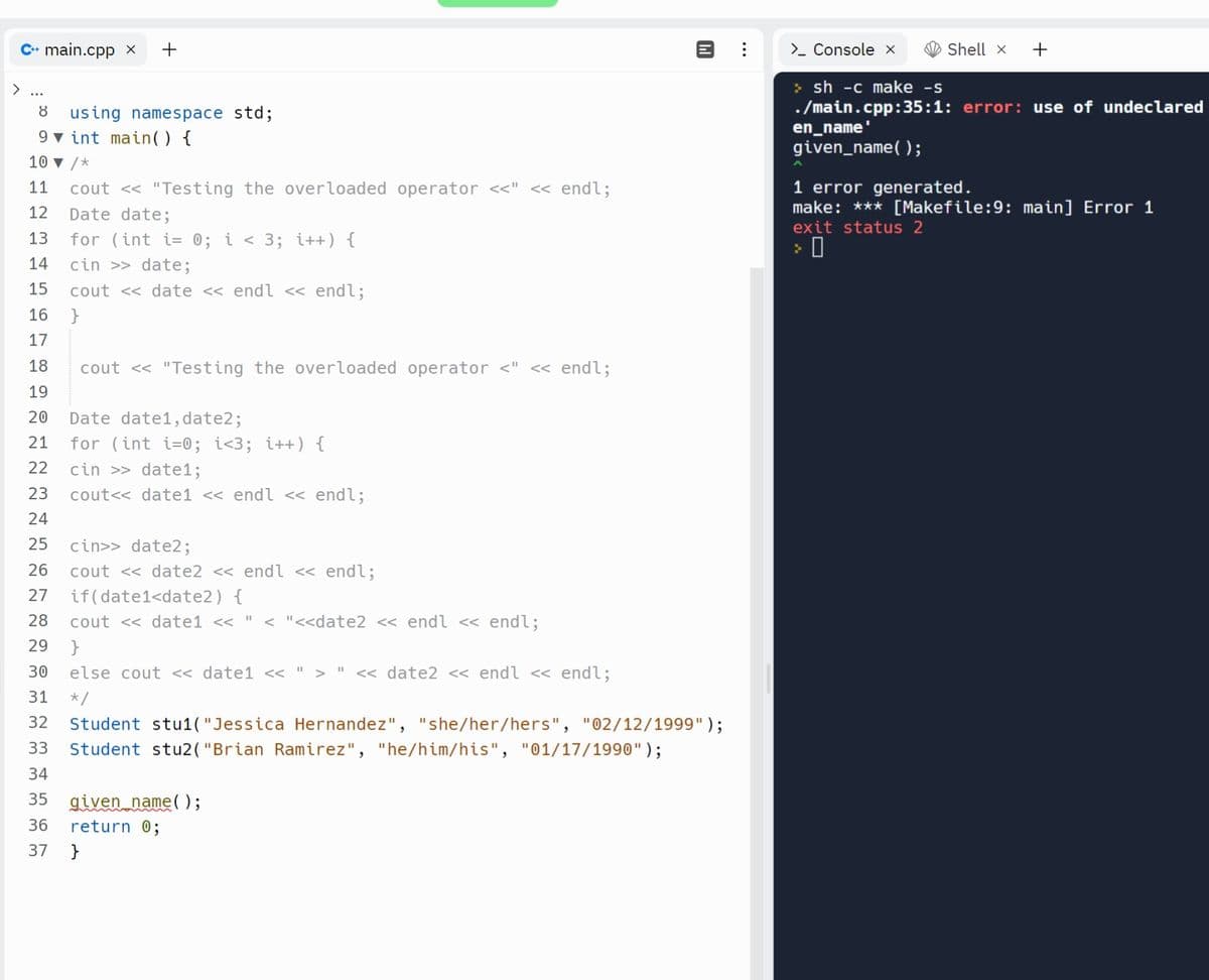 C+ main.cpp x +
8 using namespace std;
9 int main() {
10 ▼ /*
11 cout << "Testing the overloaded operator <<" << endl;
12 Date date;
13 for (int i= 0; i < 3; i++) {
cin >> date;
cout<<date << endl << endl;
14
15
16 }
17
18
19
20 Date date1, date2;
21
22
23
24
25
cin>> date2;
26 cout <<date2 << endl << endl;
27
if(date1<date2) {
28 cout << date1 << " < "<<date2 << endl << endl;
29 }
30
else cout << date1 << " > " << date2 << endl << endl;
31
*/
32 Student stu1("Jessica Hernandez", "she/her/hers", "02/12/1999");
Student stu2("Brian Ramirez", "he/him/his", "01/17/1990" );
33
34
35 given name();
36 return 0;
37 }
cout << "Testing the overloaded operator <" << endl;
[14
for (int i=0; i<3; i++) {
cin >> datel;
cout<<date1 << endl << endl;
⠀
> Console x
Shell x +
>sh -c make -s
./main.cpp:35:1: error: use of undeclared
en_name'
given_name();
1 error generated.
make: *** [Makefile:9: main] Error 1
exit status 2