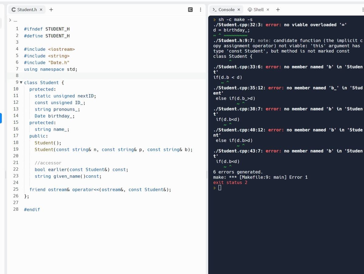 Student.h x +
1 #ifndef STUDENT_H
2 #define STUDENT_H
3
4 #include <iostream>
5 #include <string>
6 #include "Date.h"
7
8
9 class Student {
10
11
12
13
14
15
16
17
18
19
20
21
22
23
24
25
26
27
28 #endif
using namespace std;
};
protected:
static unsigned nextID;
const unsigned ID_;
string pronouns__;
Date birthday_;
protected:
string name_;
public:
Student ();
Student (const string& n, const string& p, const string& b);
//accessor
bool earlier (const Student&) const;
string given_name() const;
M
friend ostream& operator<<(ostream&, const Student&);
> Console x
>sh -c make -s
./Student.cpp:32:3: error: no viable overloaded '='
d = birthday_;
t'
Shell X +
NNNNNNNNN
./Student.h:9:7: note: candidate function (the implicit c
opy assignment operator) not viable: 'this' argument has
type 'const Student', but method is not marked const
class Student {
./Student.cpp:33:6: error: no member named 'b' in 'Studen
t'
if(d.b < d)
./Student.cpp:35:12: error: no member named 'b_' in 'Stud
ent'
else if(d.b_>d)
./Student.cpp:38:7: error: no member named 'b' in 'Studen
if(d.b<d)
./Student.cpp: 40:12: error: no member named 'b' in 'Stude
t'
nt'
else if(d.b>d)
./Student.cpp:43:7: error: no member named 'b' in 'Studen
if(d.b<d)
6 errors generated.
make: *** [Makefile:9: main] Error 1
exit status 2