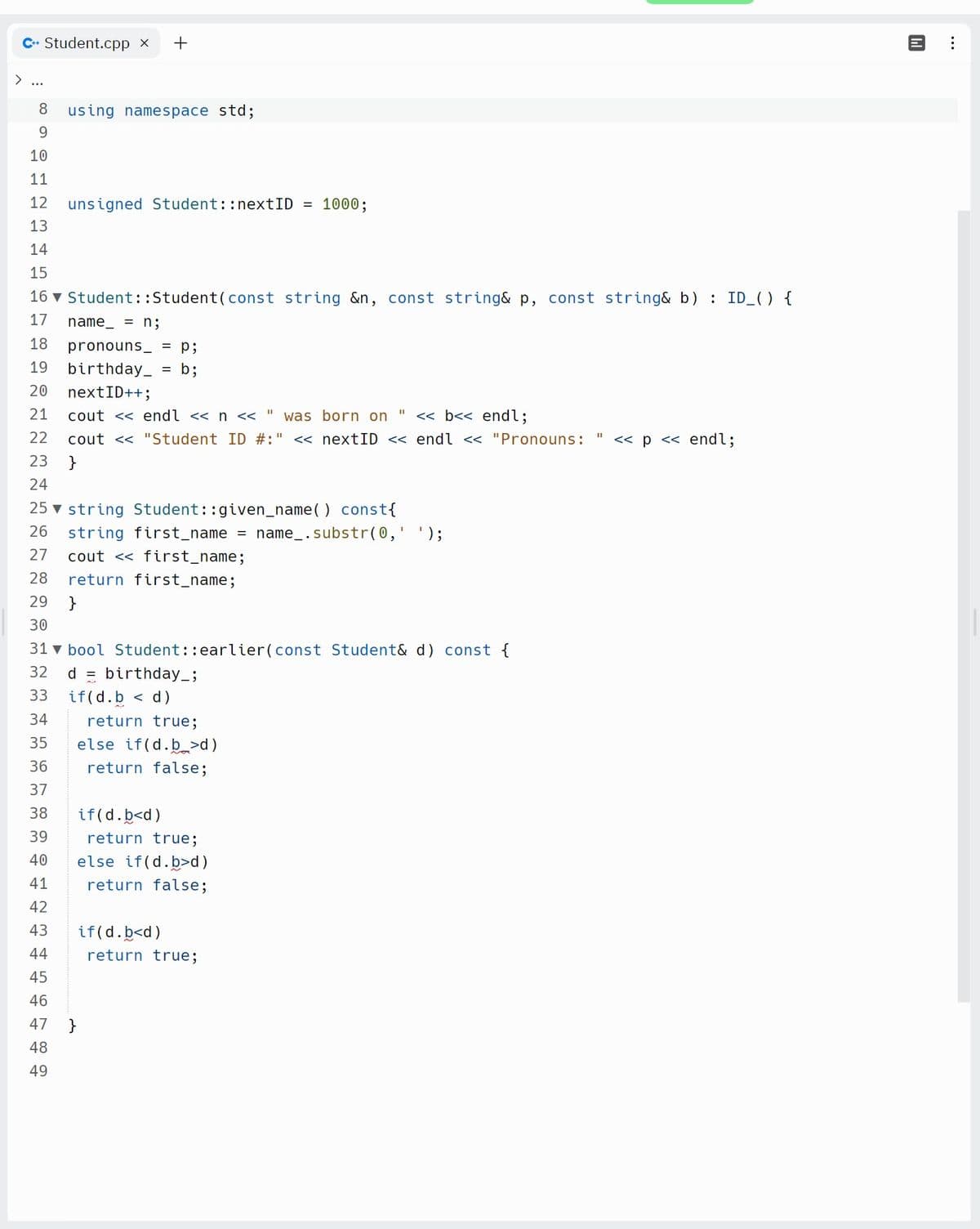 C+ Student.cpp x +
8 using namespace std;
9
10
11
12
13
14
15
16▼ Student::Student (const string &n, const string& p, const string& b) : ID_() {
name = n;
17
18
19
20
21
22
23
24
25 string Student::given_name() const {
26
27
28 return first_name;
29 }
30
31 bool Student::earlier(const Student& d) const {
32
33
34
35
36
37
38
39
40
41
42
43
44
45
46
47
48
49
unsigned Student:: nextID =
pronouns = p;
birthday_
= b;
nextID++;
cout << endl << n << " was born on << b<< endl;
cout << "Student ID #:" << nextID << endl << "Pronouns: << p << endl;
}
string first_name = name_.substr(0, );
cout << first_name;
d birthday_;
if(d.b < d)
}
return true;
else if(d.b>d)
return false;
1000;
if(d.b<d)
return true;
else if(d.b>d)
return false;
if(d.b<d)
return true;
140
: