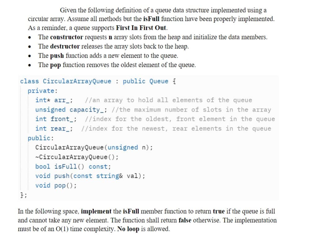 Given the following definition of a queue data structure implemented using a
circular array. Assume all methods but the isFull function have been properly implemented.
As a reminder, a queue supports First In First Out.
The constructor requests n array slots from the heap and initialize the data members.
The destructor releases the array slots back to the heap.
The push function adds a new element to the queue.
The pop function removes the oldest element of the queue.
●
●
●
●
class CircularArrayQueue: public Queue {
private:
int* arr_
//an array to hold all elements of the queue
unsigned capacity_; //the maximum number of slots in the array
int front; //index for the oldest, front element in the queue
//index for the newest, rear elements in the queue
int rear_;
public:
CircularArray Queue (unsigned n) ;
~CircularArrayQueue ();
bool isFull() const;
void push (const string& val);
void pop();
In the following space, implement the is Full member function to return true if the queue is full
and cannot take any new element. The function shall return false otherwise. The implementation
must be of an O(1) time complexity. No loop is allowed.