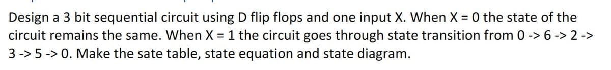 Design a 3 bit sequential circuit using D flip flops and one input X. When X=0 the state of the
circuit remains the same. When X = 1 the circuit goes through state transition from 0 -> 6 -> 2 ->
3 -> 5 -> 0. Make the sate table, state equation and state diagram.