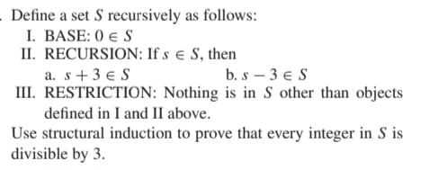 Define a set S recursively as follows:
I. BASE: 0 € S
II. RECURSION: If sЄ S, then
a. s+3 ES
b. s-3 € S
III. RESTRICTION: Nothing is in S other than objects
defined in I and II above.
Use structural induction to prove that every integer in S is
divisible by 3.