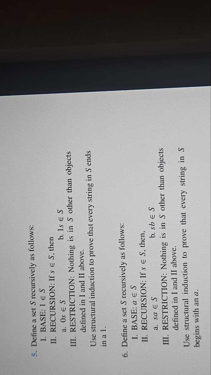 5. Define a set S recursively as follows:
I. BASE: 1 ES
II. RECURSION: If s E S, then
a. Os Є S
b. 1s Є S
III. RESTRICTION: Nothing is in S other than objects
defined in I and II above.
Use structural induction to prove that every string in S ends
in a 1.
6. Define a set S recursively as follows:
I. BASE: a ES
II. RECURSION: If s E S, then,
a. sa E S
b. sb Є S
III. RESTRICTION: Nothing is in S other than objects
defined in I and II above.
Use structural induction to prove that every string in S
begins with an a.