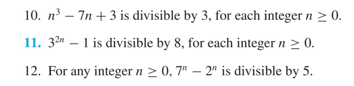 10. n³ — 7n + 3 is divisible by 3, for each integer n ≥ 0.
-
11. 321 is divisible by 8, for each integer n ≥ 0.
12. For any integer n ≥ 0, 7" - 2" is divisible by 5.