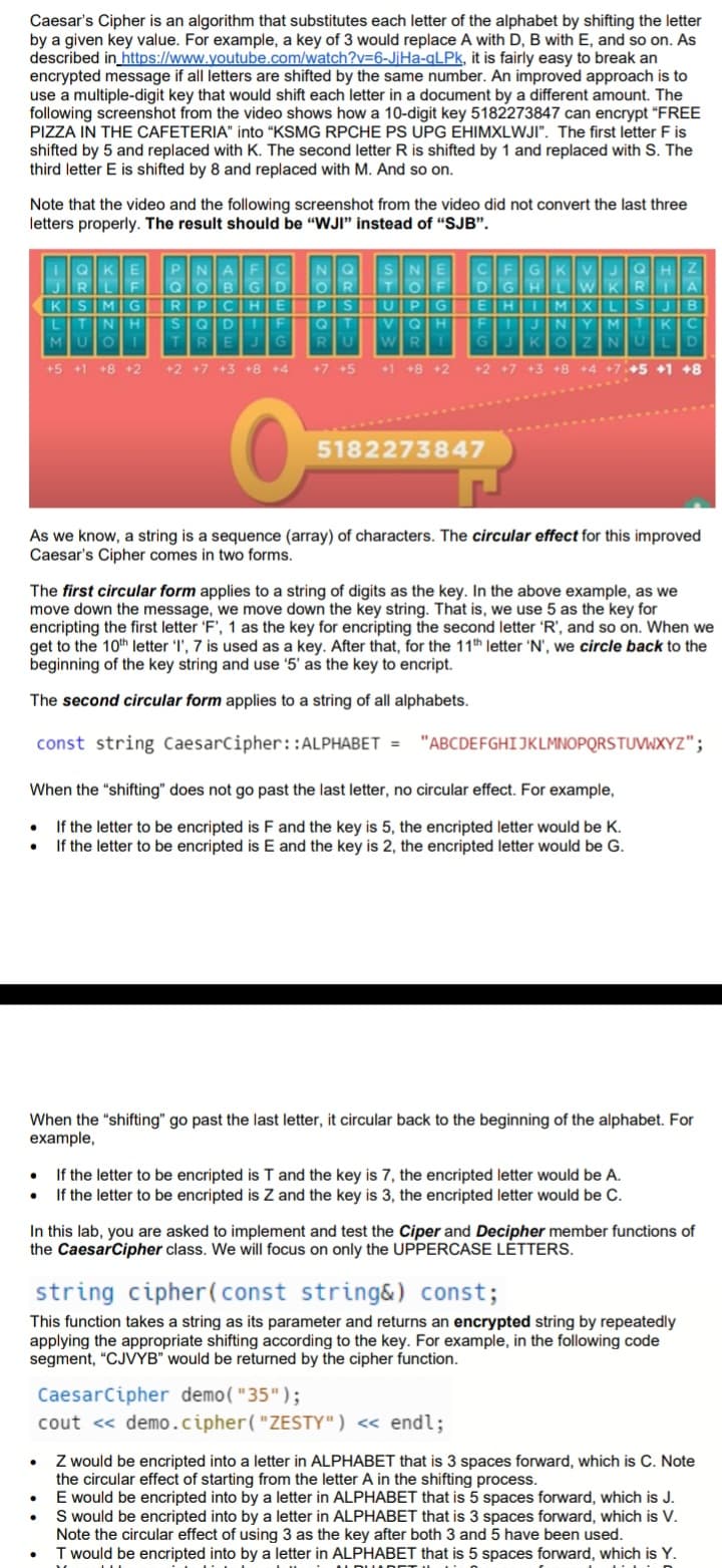 Caesar's Cipher is an algorithm that substitutes each letter of the alphabet by shifting the letter
by a given key value. For example, a key of 3 would replace A with D, B with E, and so on. As
described in https://www.youtube.com/watch?v=6-JjHa-qLPk, it is fairly easy to break an
encrypted message if all letters are shifted by the same number. An improved approach is to
use a multiple-digit key that would shift each letter in a document by a different amount. The
following screenshot from the video shows how a 10-digit key 5182273847 can encrypt "FREE
PIZZA IN THE CAFETERIA" into "KSMG RPCHE PS UPG EHIMXLWJI". The first letter F is
shifted by 5 and replaced with K. The second letter R is shifted by 1 and replaced with S. The
third letter E is shifted by 8 and replaced with M. And so on.
Note that the video and the following screenshot from the video did not convert the last three
letters properly. The result should be "WJI" instead of "SJB".
●
IQKE
RL
KSMG
L T ΝΤΗ
MUO
UOI
+5 +1 +8 +2
PNAFC NQ SNE
QOBGD OR
RPCHE
SQD 1 F
TREJG
+2 +7 +3 +8 +4
●
P S
Q
RU
+7 +5
CFGKVJQHZ
DGH
WKR
E HII MIXILIS
F 1 J N YIM
GJKOZNUL
WR
+1 +8 +2 +2 +7 +3 +8 +4 +7+5 +1 +8
O
.
●
U P G
Q H
As we know, a string is a sequence (array) of characters. The circular effect for this improved
Caesar's Cipher comes in two forms.
●
5182273847
The first circular form applies to a string of digits as the key. In the above example, as we
move down the message, we move down the key string. That is, we use 5 as the key for
encripting the first letter 'F', 1 as the key for encripting the second letter 'R', and so on. When we
get to the 10th letter 'I', 7 is used as a key. After that, for the 11th letter 'N', we circle back to the
beginning of the key string and use '5' as the key to encript.
The second circular form applies to a string of all alphabets.
const string CaesarCipher::ALPHABET =
When the "shifting" does not go past the last letter, no circular effect. For example,
● If the letter to be encripted is F and the key is 5, the encripted letter would be K.
• If the letter to be encripted is E and the key is 2, the encripted letter would be G.
GHLW
When the "shifting" go past the last letter, it circular back to the beginning of the alphabet. For
example,
LISIJIB
MTKC
In this lab, you are asked to implement and test the Ciper and Decipher member functions of
the Caesar Cipher class. We will focus on only the UPPERCASE LETTERS.
string cipher (const string&) const;
This function takes a string as its parameter and returns an encrypted string by repeatedly
applying the appropriate shifting according to the key. For example, in the following code
segment, "CJVYB" would be returned by the cipher function.
CaesarCipher demo("35");
cout << demo.cipher("ZESTY") << endl;
A
"ABCDEFGHIJKLMNOPQRSTUVWXYZ";
If the letter to be encripted is T and the key is 7, the encripted letter would be A.
If the letter to be encripted is Z and the key is 3, the encripted letter would be C.
Z would be encripted into a letter in ALPHABET that is 3 spaces forward, which is C. Note
the circular effect of starting from the letter A in the shifting process.
E would be encripted into by a letter in ALPHABET that is 5 spaces forward, which is J.
S would be encripted into by a letter in ALPHABET that is 3 spaces forward, which is V.
Note the circular effect of using 3 as the key after both 3 and 5 have been used.
T would be encripted into by a letter in ALPHABET that is 5 spaces forward, which is Y.