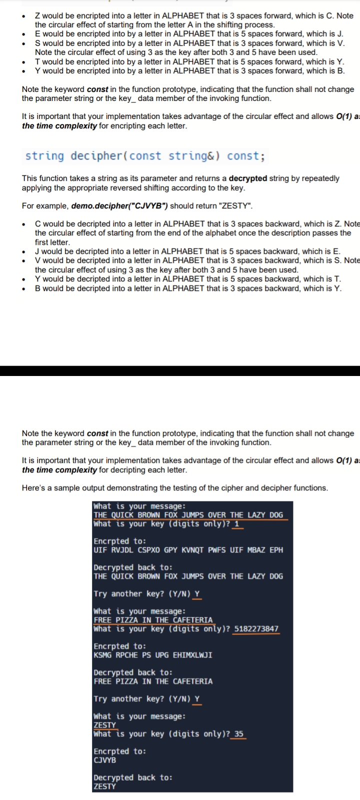 ●
●
●
Z would be encripted into a letter in ALPHABET that is 3 spaces forward, which is C. Note
the circular effect of starting from the letter A in the shifting process.
E would be encripted into by a letter in ALPHABET that is 5 spaces forward, which is J.
S would be encripted into by a letter in ALPHABET that is 3 spaces forward, which is V.
Note the circular effect of using 3 as the key after both 3 and 5 have been used.
T would be encripted into by a letter in ALPHABET that is 5 spaces forward, which is Y.
Y would be encripted into by a letter in ALPHABET that is 3 spaces forward, which is B.
Note the keyword const in the function prototype, indicating that the function shall not change
the parameter string or the key__data member of the invoking function.
It is important that your implementation takes advantage of the circular effect and allows O(1) as
the time complexity for encripting each letter.
●
string decipher (const string&) const;
This function takes a string as its parameter and returns a decrypted string by repeatedly
applying the appropriate reversed shifting according to the key.
For example, demo.decipher("CJVYB") should return "ZESTY".
C would be decripted into a letter in ALPHABET that is 3 spaces backward, which is Z. Note
the circular effect of starting from the end of the alphabet once the description passes the
first letter.
J would be decripted into a letter in ALPHABET that is 5 spaces backward, which is E.
V would be decripted into a letter in ALPHABET that is 3 spaces backward, which is S. Note
the circular effect of using 3 as the key after both 3 and 5 have been used.
Y would be decripted into a letter in ALPHABET that is 5 spaces backward, which is T.
B would be decripted into a letter in ALPHABET that is 3 spaces backward, which is Y.
Note the keyword const in the function prototype, indicating that the function shall not change
the parameter string or the key_ data member of the invoking function.
It is important that your implementation takes advantage of the circular effect and allows O(1) as
the time complexity for decripting each letter.
Here's a sample output demonstrating the testing of the cipher and decipher functions.
What is your message:
THE QUICK BROWN FOX JUMPS OVER THE LAZY DOG
What is your key (digits only)? _1_
Encrpted to:
UIF RVJDL CSPXO GPY KVNQT PWFS UIF MBAZ EPH
Decrypted back to:
THE QUICK BROWN FOX JUMPS OVER THE LAZY DOG
Try another key? (Y/N) Y
What is your message:
FREE PIZZA IN THE CAFETERIA
What is your key (digits only)? 5182273847
Encrpted to:
KSMG RPCHE PS UPG EHIMXLWJI
Decrypted back to:
FREE PIZZA IN THE CAFETERIA
Try another key? (Y/N) Y
What is your message:
ZESTY
What is your key (digits only)?_35
Encrpted to:
CJVYB
Decrypted back to:
ZESTY
